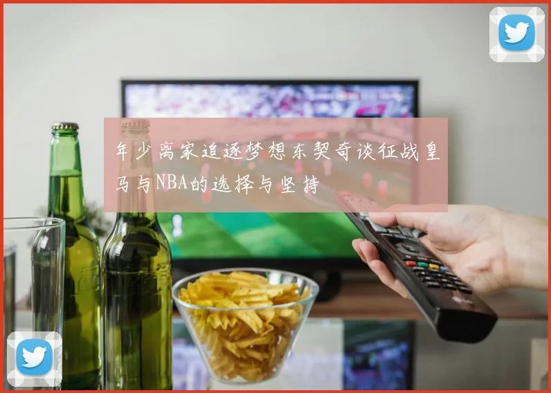 年少离家追逐梦想东契奇谈征战皇马与NBA的选择与坚持