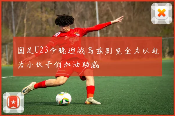 国足U23今晚迎战乌兹别克全力以赴为小伙子们加油助威