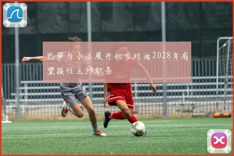 巴萨与小法展开初步对话2028年有望接任主帅职务