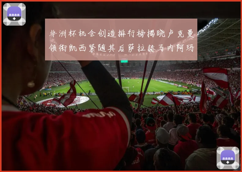 非洲杯机会创造排行榜揭晓卢克曼领衔凯西紧随其后萨拉赫马内阿玛德跻身前五