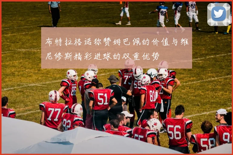 布特拉格诺称赞姆巴佩的价值与维尼修斯精彩进球的双重优势