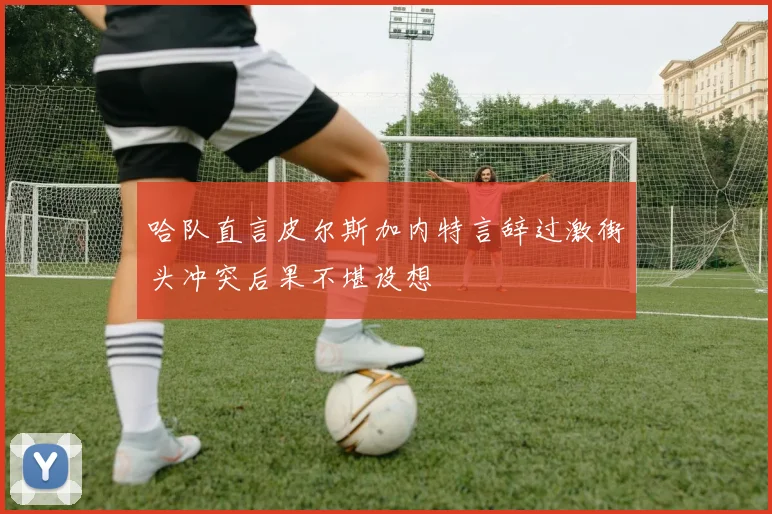 哈队直言皮尔斯加内特言辞过激街头冲突后果不堪设想