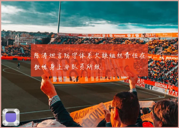 陈涛坦言防守体系欠缺组织责任在教练身上非队员所致