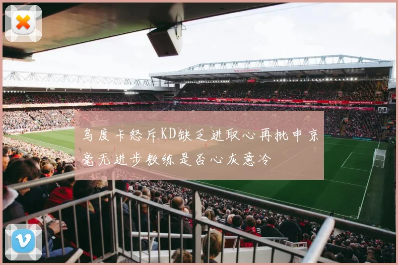 乌度卡怒斥KD缺乏进取心再批申京毫无进步教练是否心灰意冷