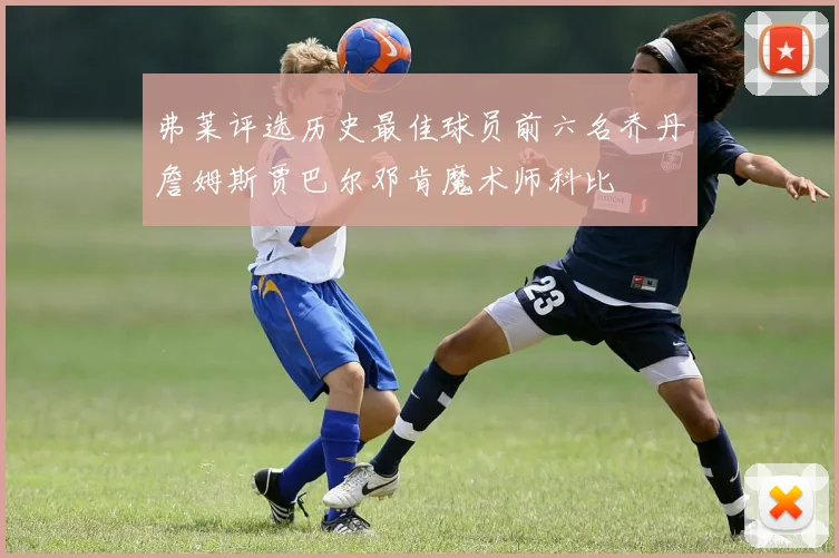弗莱评选历史最佳球员前六名乔丹詹姆斯贾巴尔邓肯魔术师科比