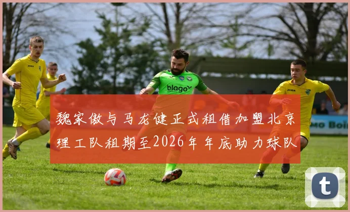 魏家傲与马龙健正式租借加盟北京理工队租期至2026年年底助力球队发展