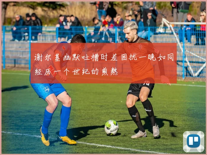 谢尔基幽默吐槽时差困扰一晚如同经历一个世纪的煎熬