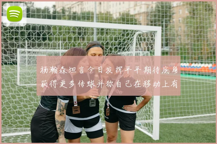 杨瀚森坦言今日发挥平平期待底角获得更多传球并称自己在移动上有所进步