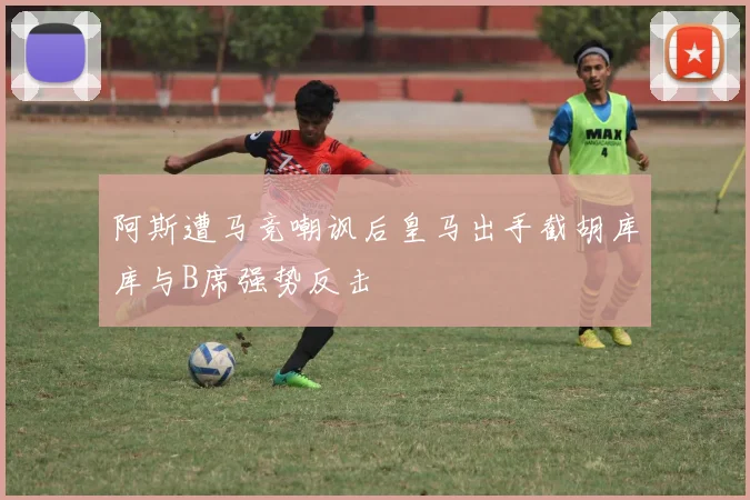 阿斯遭马竞嘲讽后皇马出手截胡库库与B席强势反击