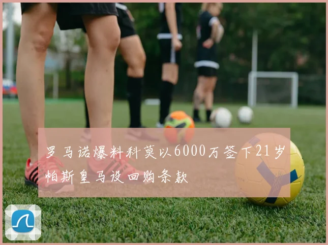 罗马诺爆料科莫以6000万签下21岁帕斯皇马设回购条款