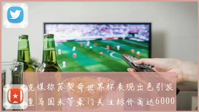 克媒称苏契奇世界杯表现出色引发皇马国米等豪门关注标价高达6000万欧