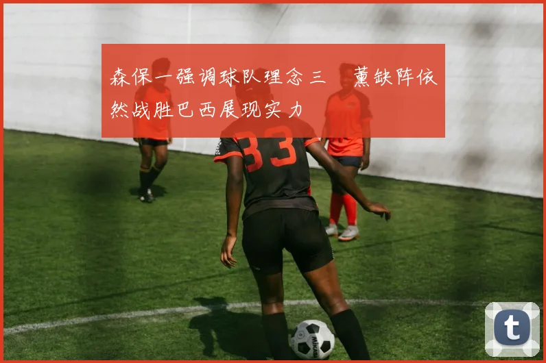 森保一强调球队理念三笘薰缺阵依然战胜巴西展现实力