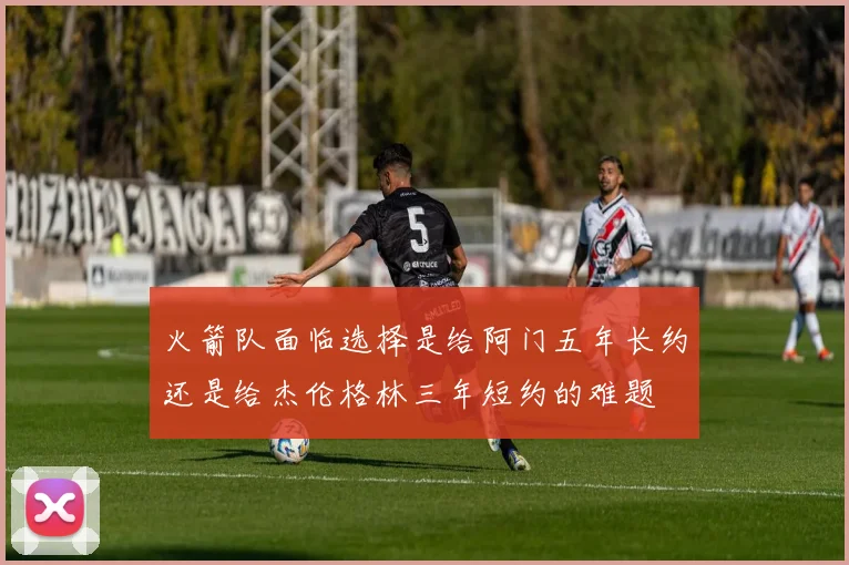 火箭队面临选择是给阿门五年长约还是给杰伦格林三年短约的难题