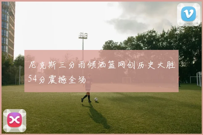 尼克斯三分雨倾洒篮网创历史大胜54分震撼全场