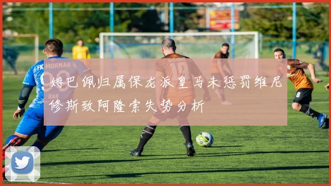 姆巴佩归属保龙派皇马未惩罚维尼修斯致阿隆索失势分析