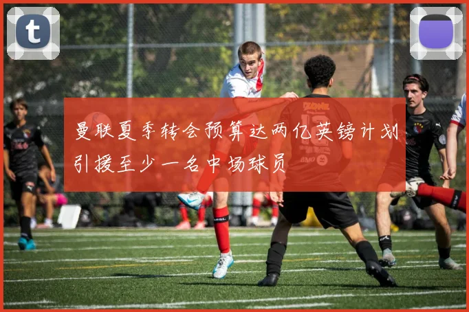 曼联夏季转会预算达两亿英镑计划引援至少一名中场球员