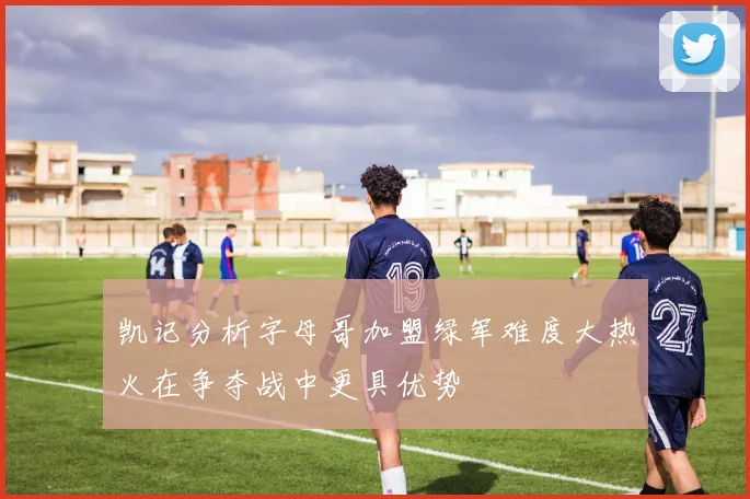 凯记分析字母哥加盟绿军难度大热火在争夺战中更具优势