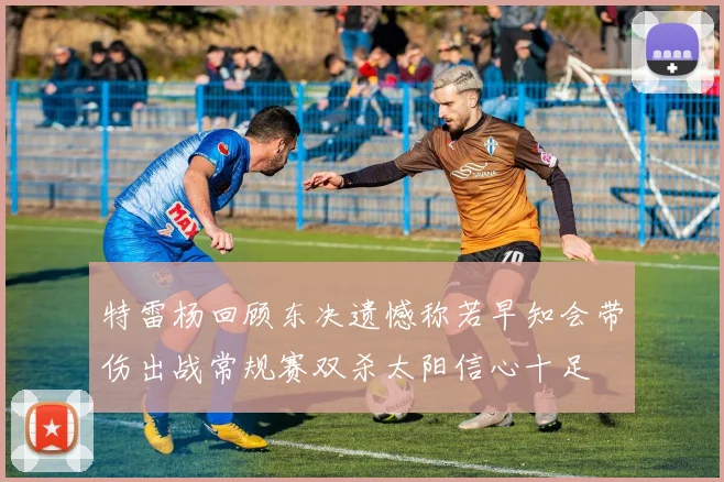 特雷杨回顾东决遗憾称若早知会带伤出战常规赛双杀太阳信心十足