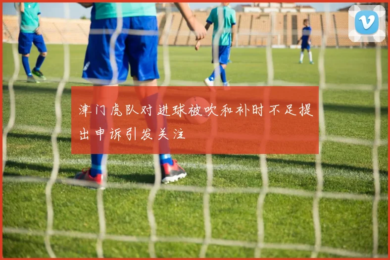 津门虎队对进球被吹和补时不足提出申诉引发关注